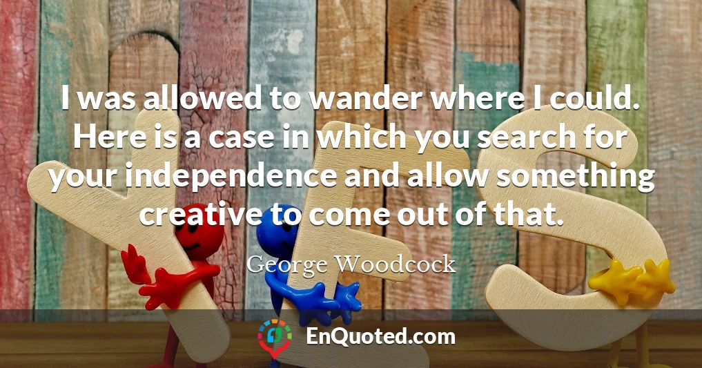 I was allowed to wander where I could. Here is a case in which you search for your independence and allow something creative to come out of that.