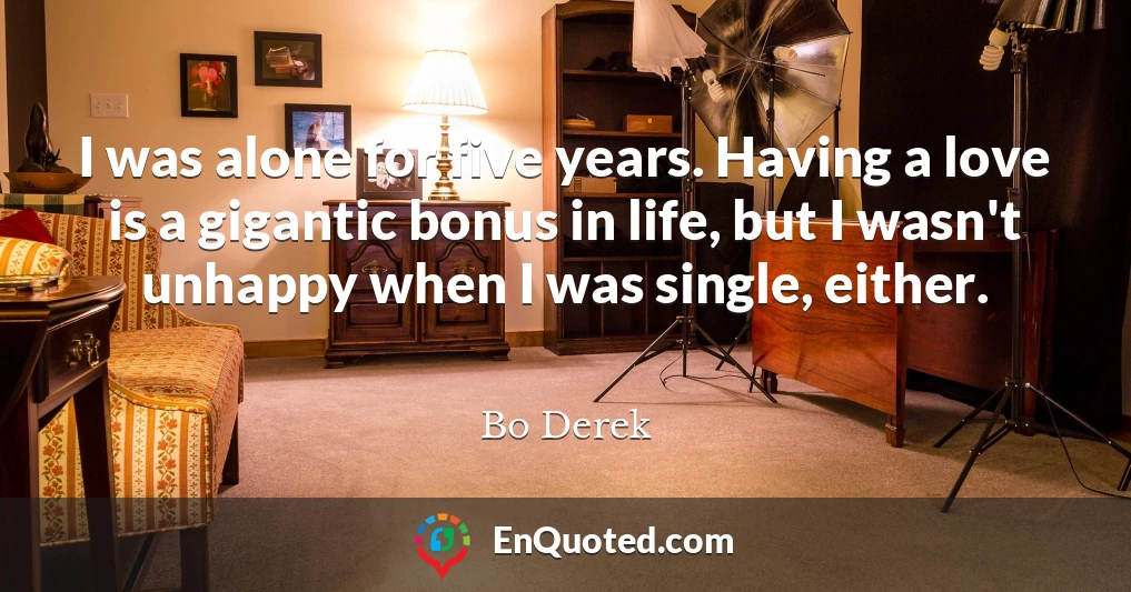 I was alone for five years. Having a love is a gigantic bonus in life, but I wasn't unhappy when I was single, either.