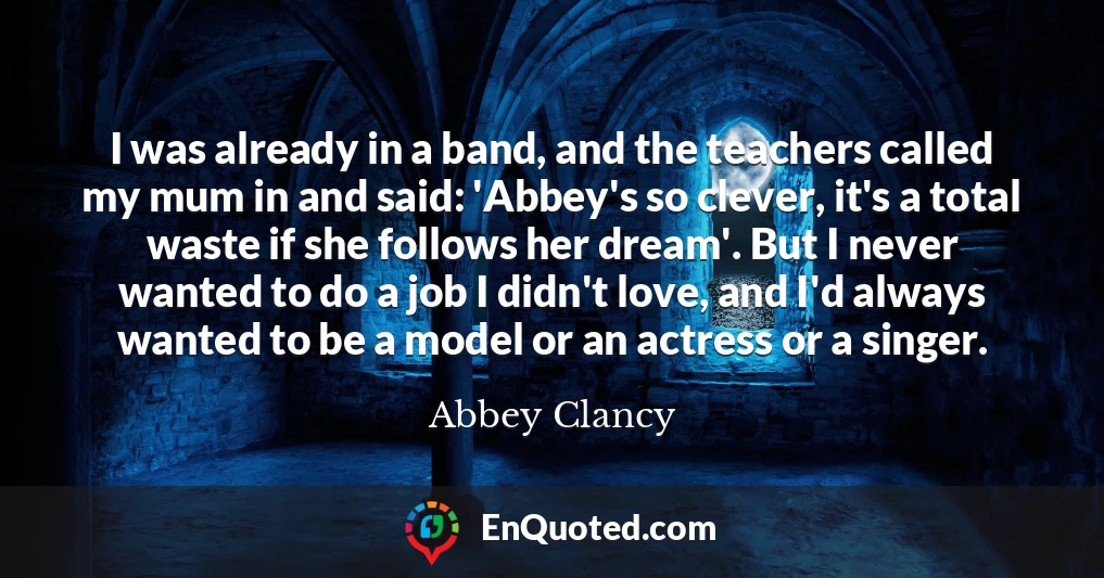 I was already in a band, and the teachers called my mum in and said: 'Abbey's so clever, it's a total waste if she follows her dream'. But I never wanted to do a job I didn't love, and I'd always wanted to be a model or an actress or a singer.