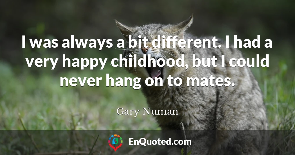 I was always a bit different. I had a very happy childhood, but I could never hang on to mates.