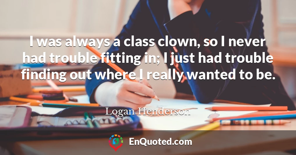 I was always a class clown, so I never had trouble fitting in; I just had trouble finding out where I really wanted to be.