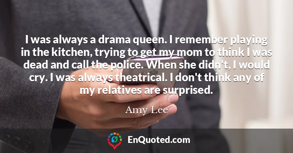 I was always a drama queen. I remember playing in the kitchen, trying to get my mom to think I was dead and call the police. When she didn't, I would cry. I was always theatrical. I don't think any of my relatives are surprised.
