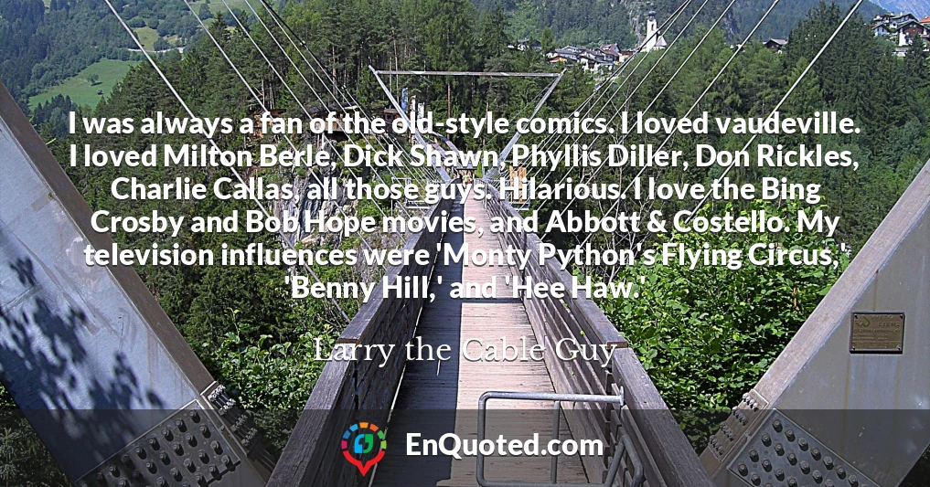 I was always a fan of the old-style comics. I loved vaudeville. I loved Milton Berle, Dick Shawn, Phyllis Diller, Don Rickles, Charlie Callas, all those guys. Hilarious. I love the Bing Crosby and Bob Hope movies, and Abbott & Costello. My television influences were 'Monty Python's Flying Circus,' 'Benny Hill,' and 'Hee Haw.'