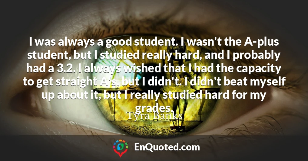 I was always a good student. I wasn't the A-plus student, but I studied really hard, and I probably had a 3.2. I always wished that I had the capacity to get straight A's, but I didn't. I didn't beat myself up about it, but I really studied hard for my grades.