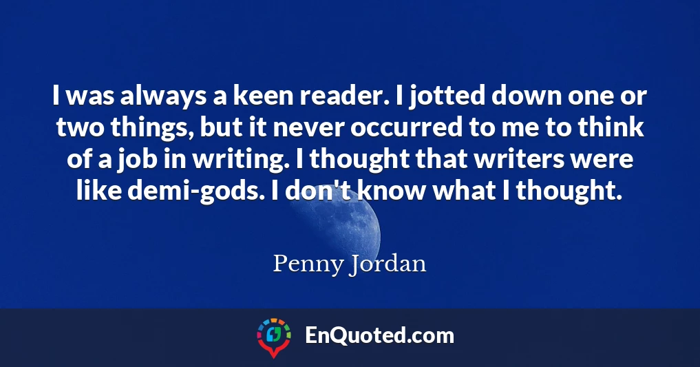 I was always a keen reader. I jotted down one or two things, but it never occurred to me to think of a job in writing. I thought that writers were like demi-gods. I don't know what I thought.