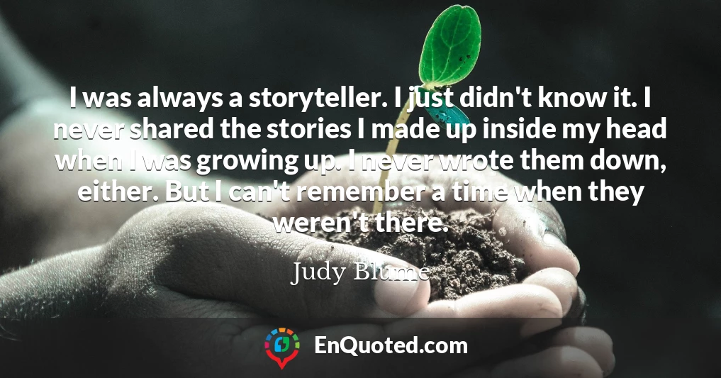 I was always a storyteller. I just didn't know it. I never shared the stories I made up inside my head when I was growing up. I never wrote them down, either. But I can't remember a time when they weren't there.