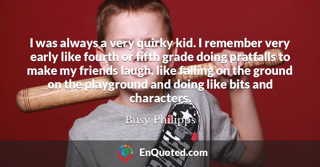 I was always a very quirky kid. I remember very early like fourth or fifth grade doing pratfalls to make my friends laugh, like falling on the ground on the playground and doing like bits and characters.