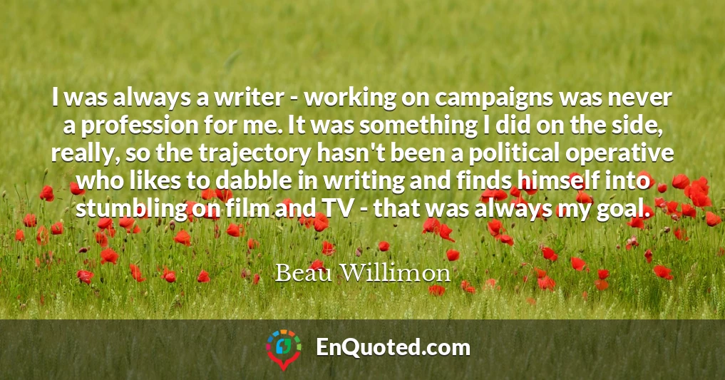 I was always a writer - working on campaigns was never a profession for me. It was something I did on the side, really, so the trajectory hasn't been a political operative who likes to dabble in writing and finds himself into stumbling on film and TV - that was always my goal.