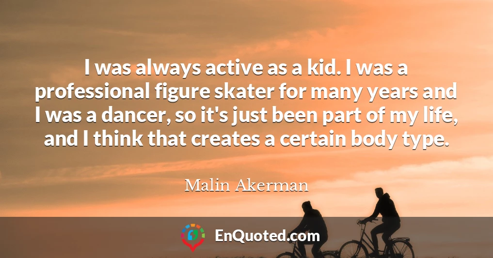I was always active as a kid. I was a professional figure skater for many years and I was a dancer, so it's just been part of my life, and I think that creates a certain body type.