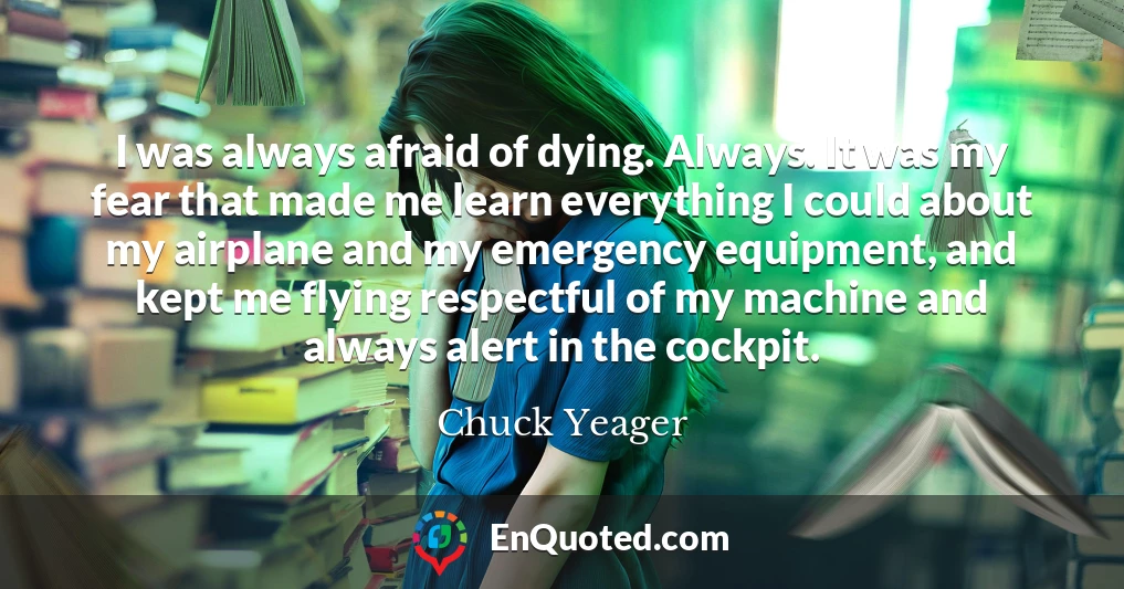 I was always afraid of dying. Always. It was my fear that made me learn everything I could about my airplane and my emergency equipment, and kept me flying respectful of my machine and always alert in the cockpit.