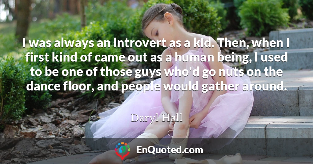 I was always an introvert as a kid. Then, when I first kind of came out as a human being, I used to be one of those guys who'd go nuts on the dance floor, and people would gather around.