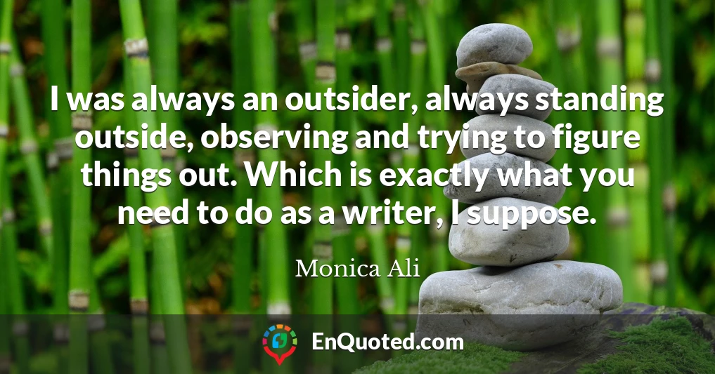 I was always an outsider, always standing outside, observing and trying to figure things out. Which is exactly what you need to do as a writer, I suppose.