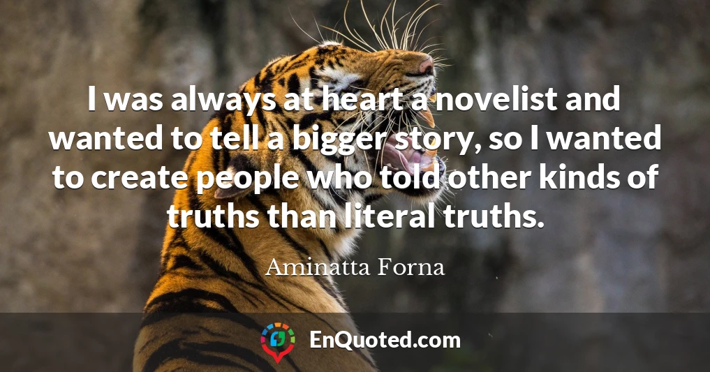 I was always at heart a novelist and wanted to tell a bigger story, so I wanted to create people who told other kinds of truths than literal truths.