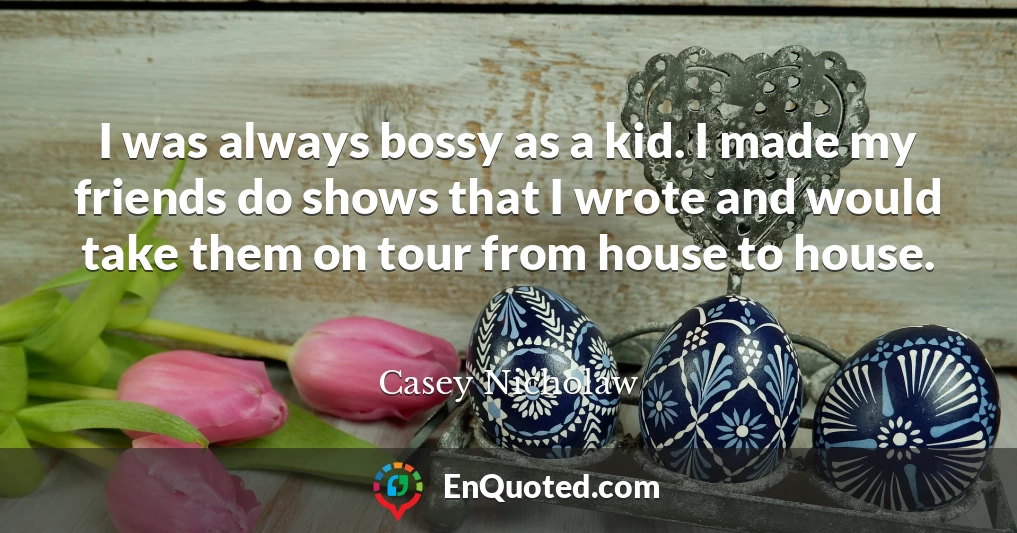 I was always bossy as a kid. I made my friends do shows that I wrote and would take them on tour from house to house.