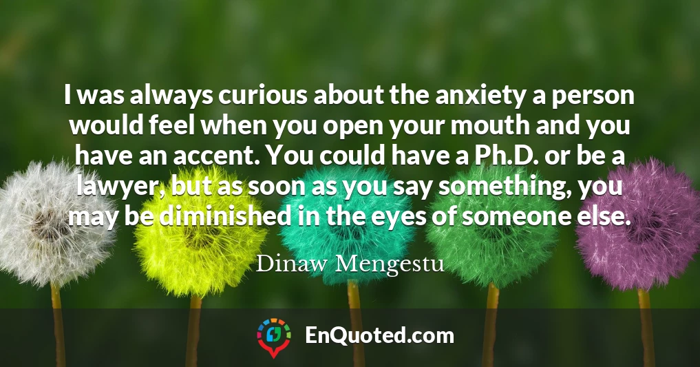 I was always curious about the anxiety a person would feel when you open your mouth and you have an accent. You could have a Ph.D. or be a lawyer, but as soon as you say something, you may be diminished in the eyes of someone else.