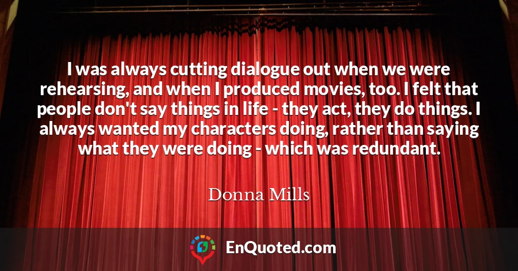 I was always cutting dialogue out when we were rehearsing, and when I produced movies, too. I felt that people don't say things in life - they act, they do things. I always wanted my characters doing, rather than saying what they were doing - which was redundant.