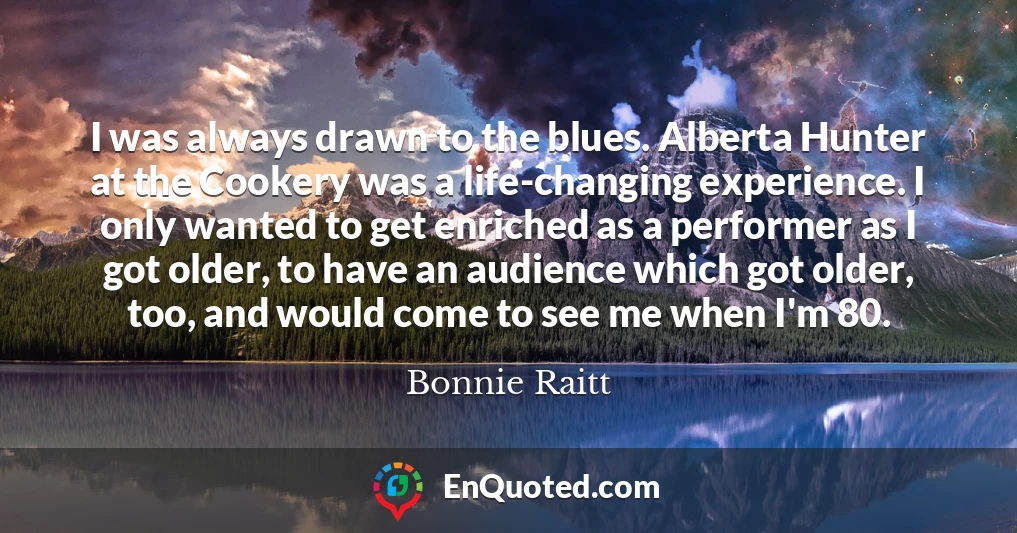 I was always drawn to the blues. Alberta Hunter at the Cookery was a life-changing experience. I only wanted to get enriched as a performer as I got older, to have an audience which got older, too, and would come to see me when I'm 80.