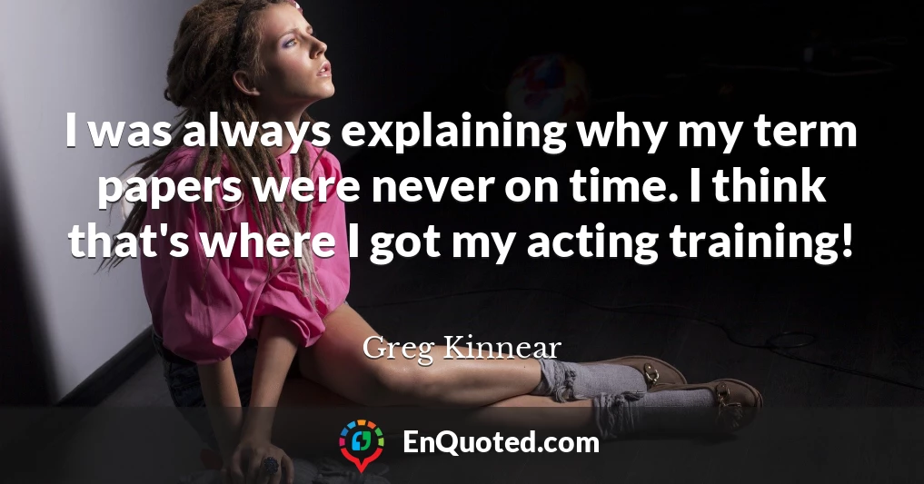 I was always explaining why my term papers were never on time. I think that's where I got my acting training!