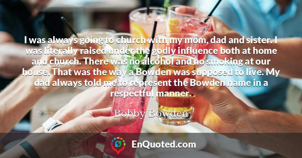 I was always going to church with my mom, dad and sister. I was literally raised under the godly influence both at home and church. There was no alcohol and no smoking at our house. That was the way a Bowden was supposed to live. My dad always told me to represent the Bowden name in a respectful manner.