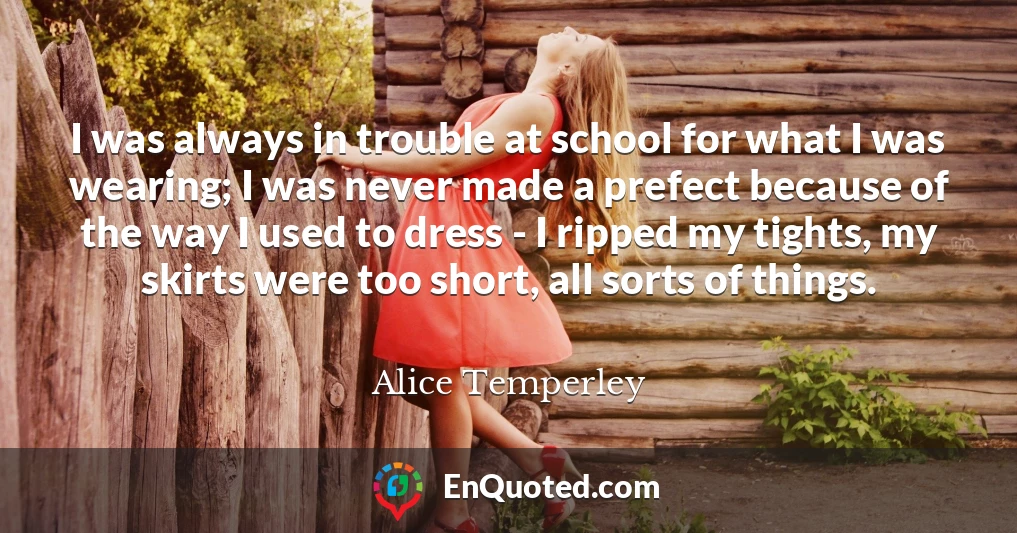 I was always in trouble at school for what I was wearing; I was never made a prefect because of the way I used to dress - I ripped my tights, my skirts were too short, all sorts of things.