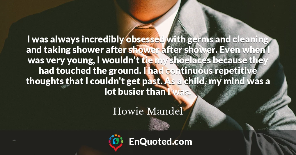 I was always incredibly obsessed with germs and cleaning and taking shower after shower after shower. Even when I was very young, I wouldn't tie my shoelaces because they had touched the ground. I had continuous repetitive thoughts that I couldn't get past. As a child, my mind was a lot busier than I was.