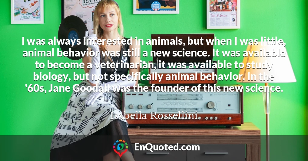 I was always interested in animals, but when I was little, animal behavior was still a new science. It was available to become a veterinarian, it was available to study biology, but not specifically animal behavior. In the '60s, Jane Goodall was the founder of this new science.
