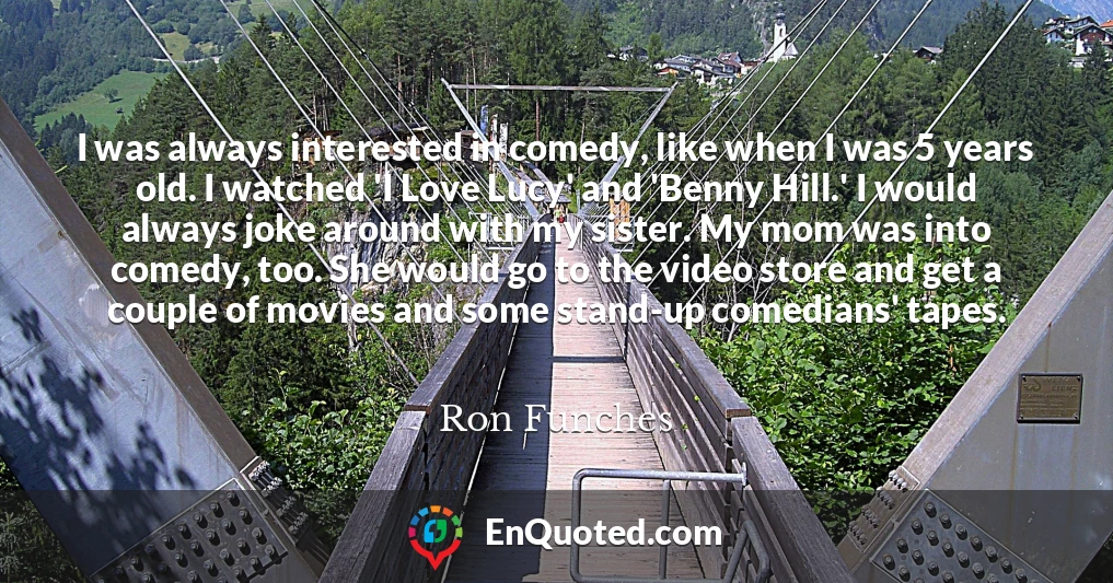 I was always interested in comedy, like when I was 5 years old. I watched 'I Love Lucy' and 'Benny Hill.' I would always joke around with my sister. My mom was into comedy, too. She would go to the video store and get a couple of movies and some stand-up comedians' tapes.