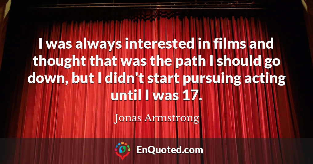 I was always interested in films and thought that was the path I should go down, but I didn't start pursuing acting until I was 17.