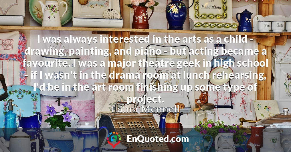 I was always interested in the arts as a child - drawing, painting, and piano - but acting became a favourite. I was a major theatre geek in high school - if I wasn't in the drama room at lunch rehearsing, I'd be in the art room finishing up some type of project.