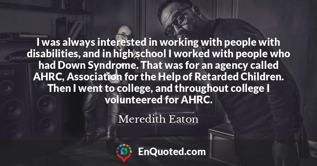 I was always interested in working with people with disabilities, and in high school I worked with people who had Down Syndrome. That was for an agency called AHRC, Association for the Help of Retarded Children. Then I went to college, and throughout college I volunteered for AHRC.