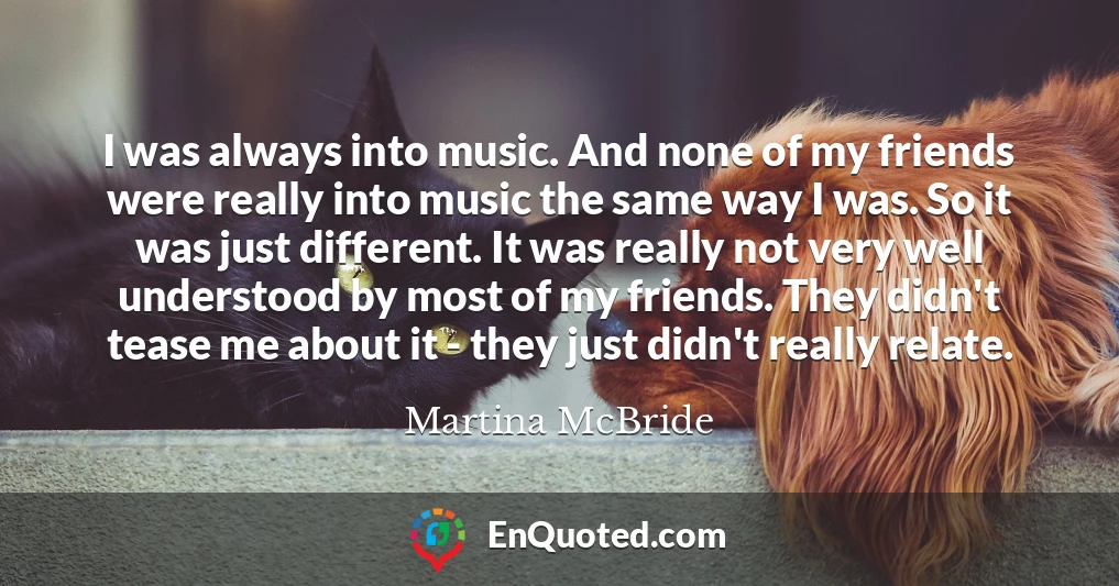 I was always into music. And none of my friends were really into music the same way I was. So it was just different. It was really not very well understood by most of my friends. They didn't tease me about it - they just didn't really relate.