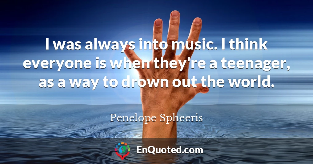 I was always into music. I think everyone is when they're a teenager, as a way to drown out the world.