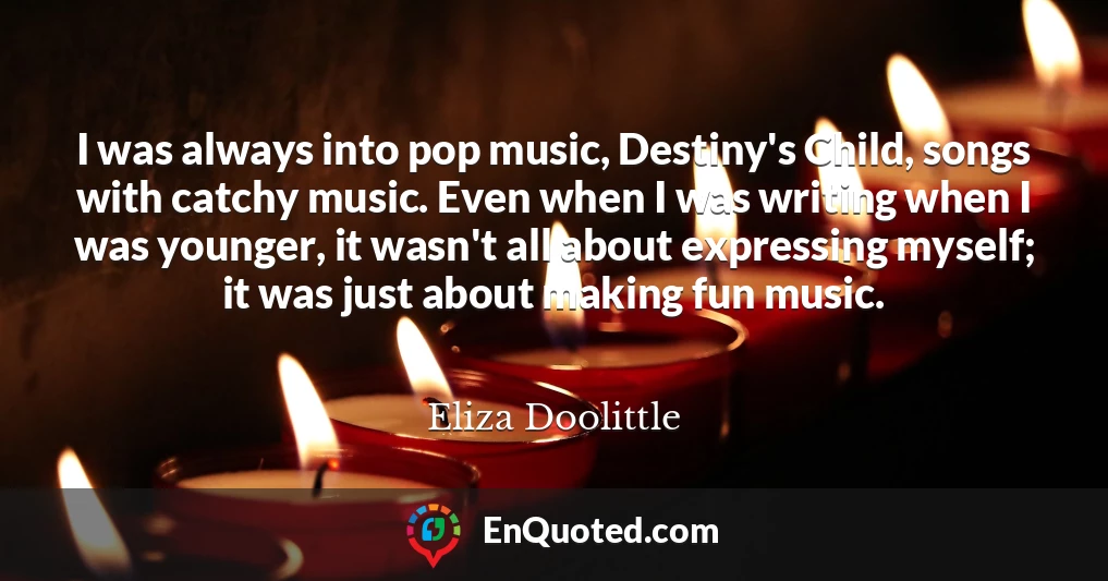 I was always into pop music, Destiny's Child, songs with catchy music. Even when I was writing when I was younger, it wasn't all about expressing myself; it was just about making fun music.