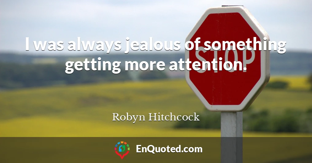 I was always jealous of something getting more attention.