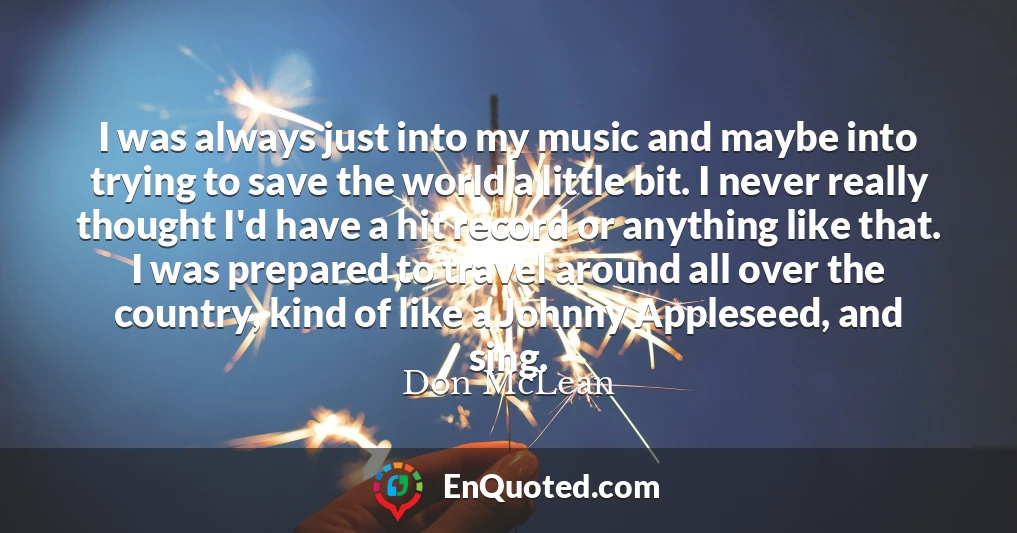 I was always just into my music and maybe into trying to save the world a little bit. I never really thought I'd have a hit record or anything like that. I was prepared to travel around all over the country, kind of like a Johnny Appleseed, and sing.