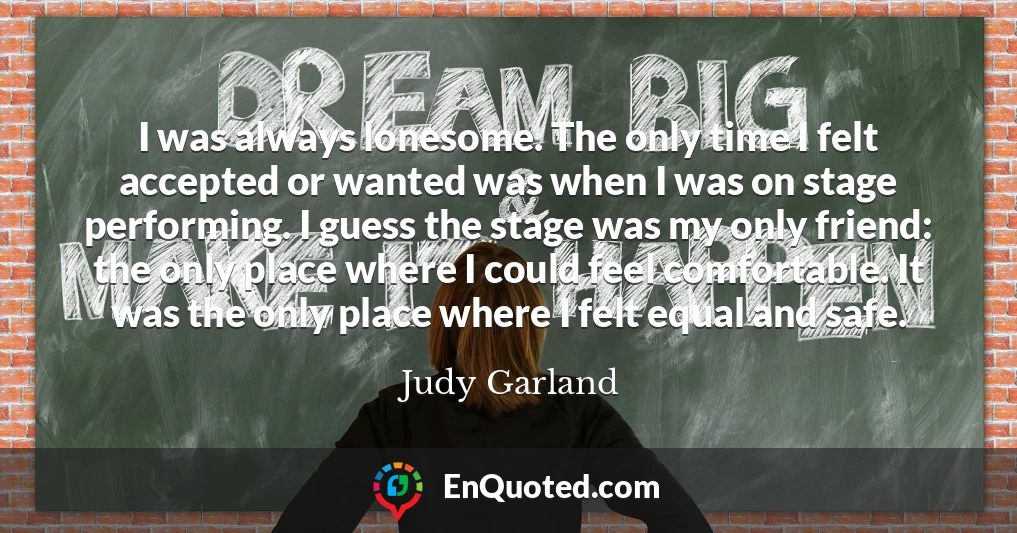 I was always lonesome. The only time I felt accepted or wanted was when I was on stage performing. I guess the stage was my only friend: the only place where I could feel comfortable. It was the only place where I felt equal and safe.