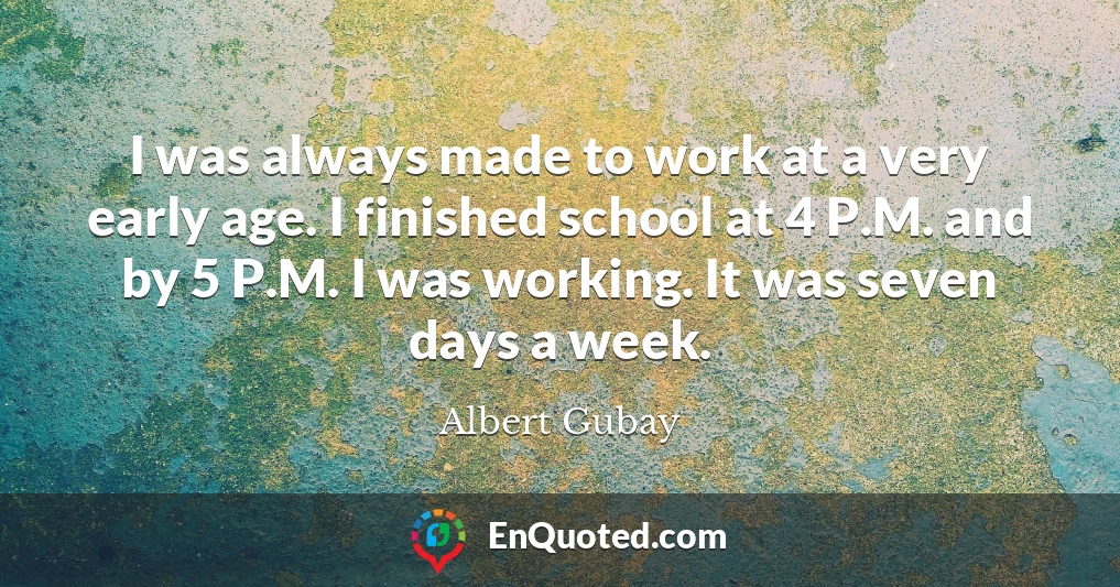 I was always made to work at a very early age. I finished school at 4 P.M. and by 5 P.M. I was working. It was seven days a week.