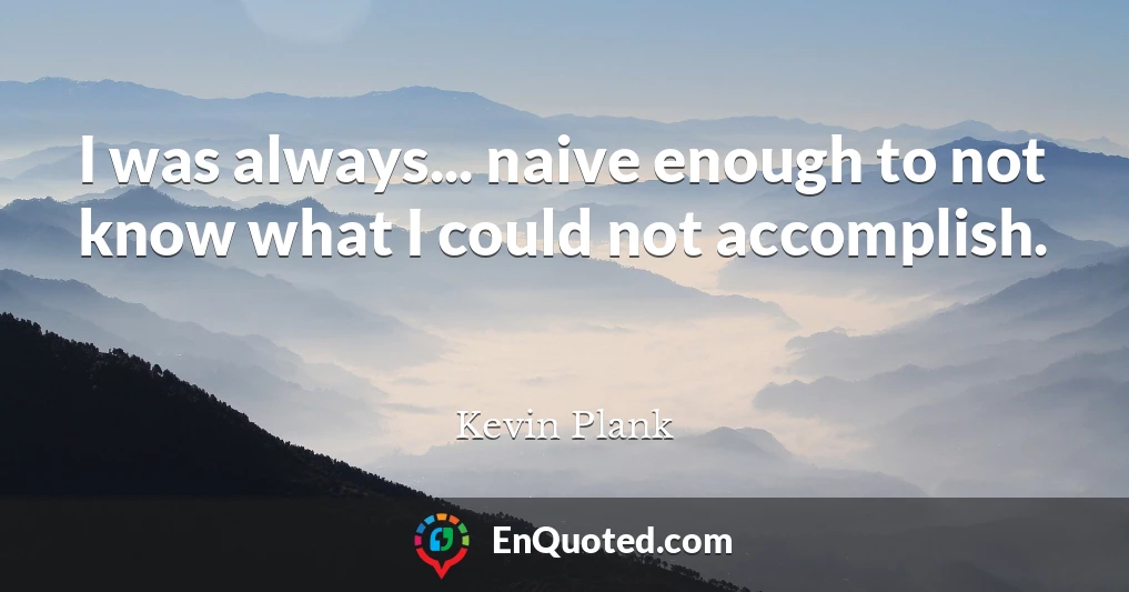 I was always... naive enough to not know what I could not accomplish.