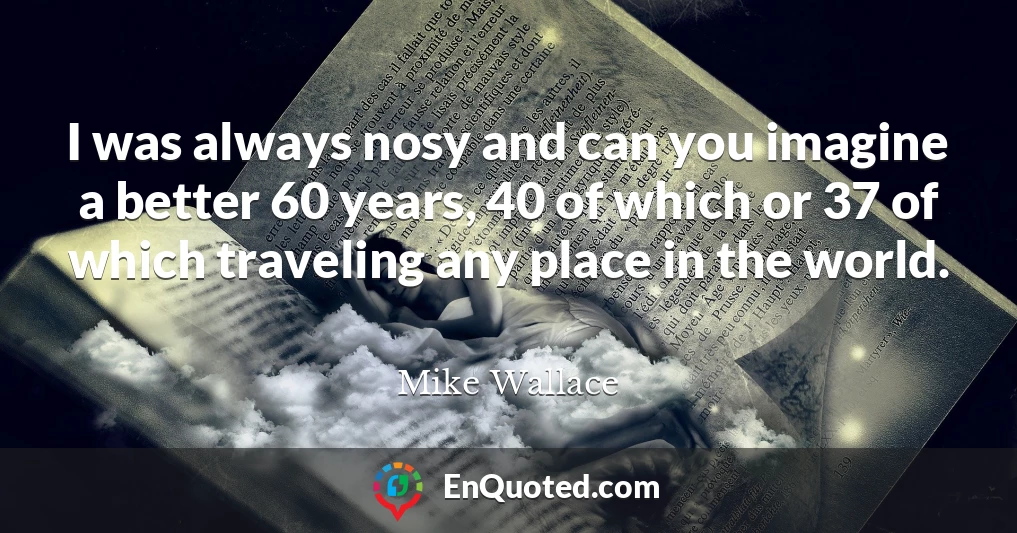 I was always nosy and can you imagine a better 60 years, 40 of which or 37 of which traveling any place in the world.