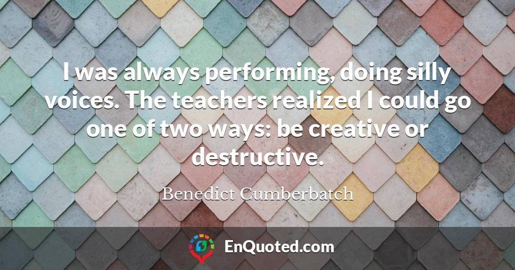 I was always performing, doing silly voices. The teachers realized I could go one of two ways: be creative or destructive.