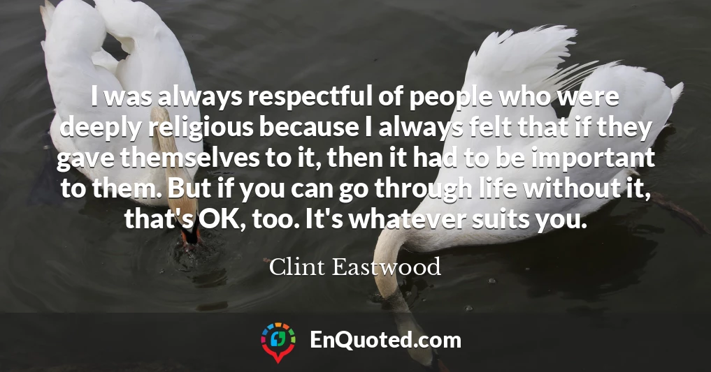 I was always respectful of people who were deeply religious because I always felt that if they gave themselves to it, then it had to be important to them. But if you can go through life without it, that's OK, too. It's whatever suits you.