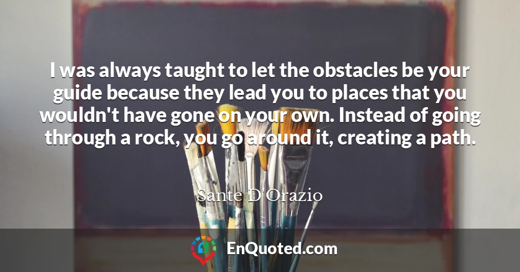 I was always taught to let the obstacles be your guide because they lead you to places that you wouldn't have gone on your own. Instead of going through a rock, you go around it, creating a path.