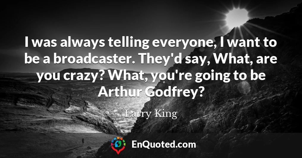 I was always telling everyone, I want to be a broadcaster. They'd say, What, are you crazy? What, you're going to be Arthur Godfrey?