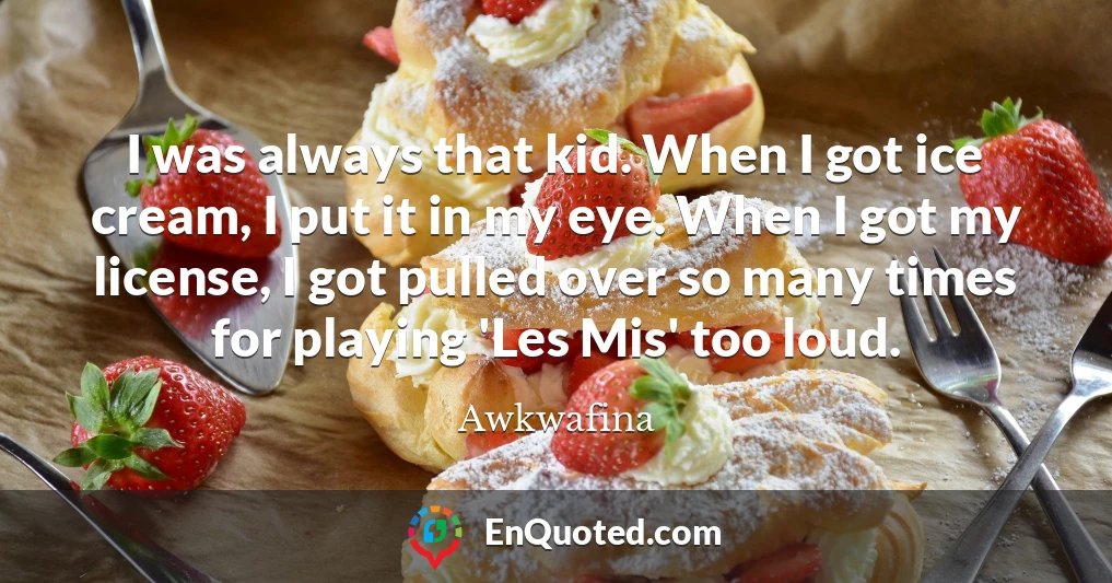 I was always that kid. When I got ice cream, I put it in my eye. When I got my license, I got pulled over so many times for playing 'Les Mis' too loud.