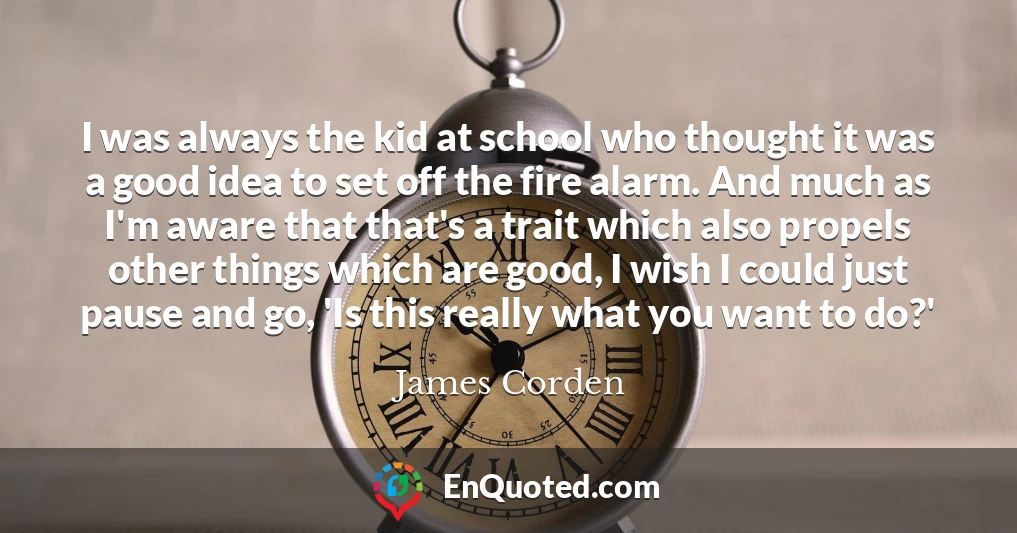 I was always the kid at school who thought it was a good idea to set off the fire alarm. And much as I'm aware that that's a trait which also propels other things which are good, I wish I could just pause and go, 'Is this really what you want to do?'