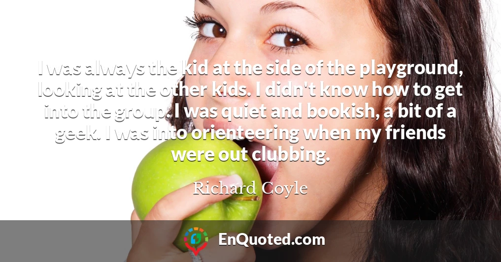 I was always the kid at the side of the playground, looking at the other kids. I didn't know how to get into the group. I was quiet and bookish, a bit of a geek. I was into orienteering when my friends were out clubbing.