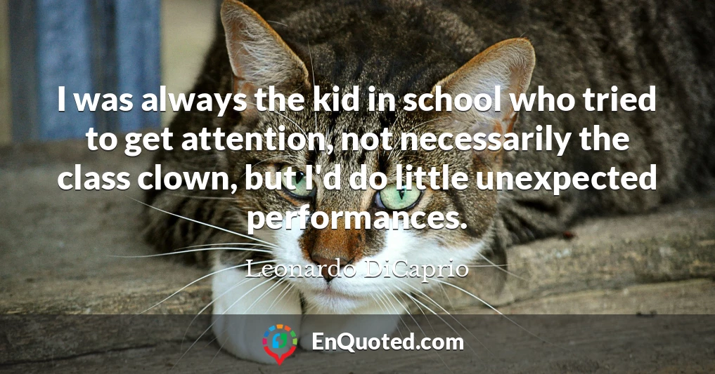 I was always the kid in school who tried to get attention, not necessarily the class clown, but I'd do little unexpected performances.