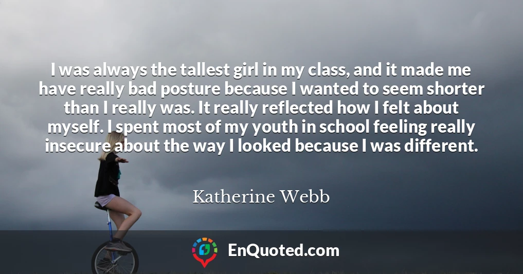 I was always the tallest girl in my class, and it made me have really bad posture because I wanted to seem shorter than I really was. It really reflected how I felt about myself. I spent most of my youth in school feeling really insecure about the way I looked because I was different.