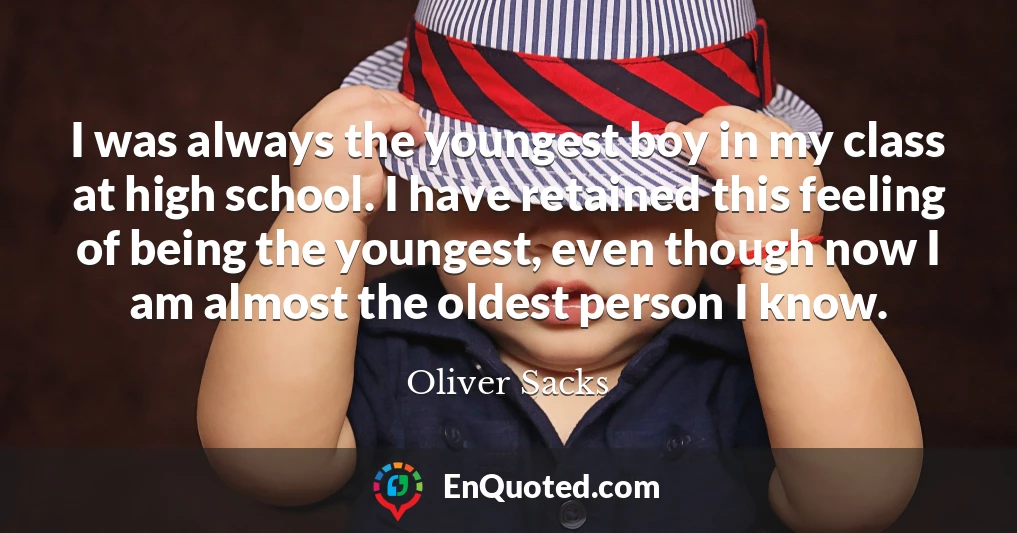 I was always the youngest boy in my class at high school. I have retained this feeling of being the youngest, even though now I am almost the oldest person I know.