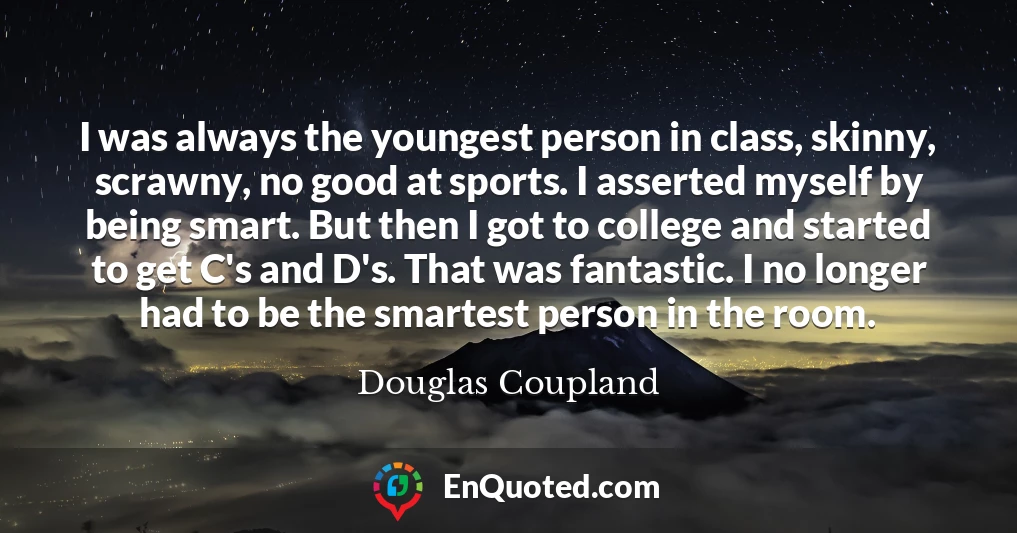 I was always the youngest person in class, skinny, scrawny, no good at sports. I asserted myself by being smart. But then I got to college and started to get C's and D's. That was fantastic. I no longer had to be the smartest person in the room.